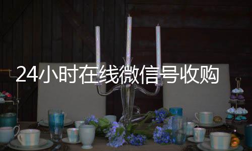 24小时在线微信在线24小时回收vx号收购（微信新号收购24小时）